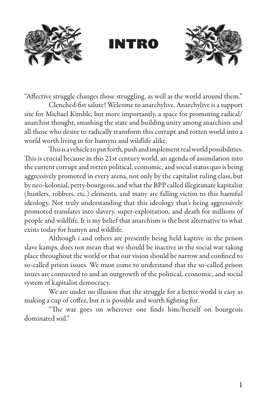 INTRO “Affective struggle changes those struggling, as well s the world around them” Clenched-fist salute! Welcome to anarchylive. Anarchylive i a suppore site for Michael Kimble, but more importantly, a space for promoting radical/ anarchist thought, smashing the state and building unity among anarchists and all those who desire to radically transform this corrupt and rotten world into 2 world worth living in for humyns and wildlif alike. Thisisavehicle to put forth, pushandimplement real world possibilicis. Thisis crucial because in this 215t century world, an agenda of assimilation into. the current corrupt and rotten poliical, cconomic, and social status quo is being aggressively promoted in every arena, not only by the capitalist ruling class, but by neo-kolonial, pecey-bourgeois, and what the BPP called illegitimate kapicalist (hustlers, robbers, etc.) clements, and many are faling victim to this harmful ideology. Not truly understanding that this ideology that’s being aggressively promoted wanslates into slavery, super-exploitation, and death for millions of people and wildlife. Itis my belicf that anarchism is the best alternaive to what exists today for humyn and wildlif. Although i and others are presently being held kaptive in the prison slave kamps, does not mean that we should be inactive in the social war taking place throughout the world or that our vision should be narrow and confined o so-called prison issues. We must come to understand that the so-called prison issues are connected to and an outgrowth of the political, economic, and social system of kapicalst democracy. We are under no illusion that the struggle for a better world i casy as makinga cup of coffee, but it s possible and worth fighting fo. “The war goes on wherever one finds him/hersclf on bourgeois dominated soil”
